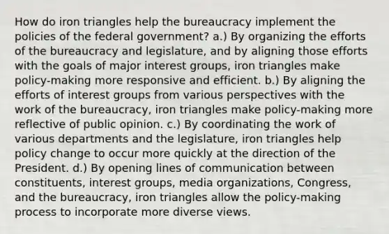 How do iron triangles help the bureaucracy implement the policies of the federal government? a.) By organizing the efforts of the bureaucracy and legislature, and by aligning those efforts with the goals of major interest groups, iron triangles make policy-making more responsive and efficient. b.) By aligning the efforts of interest groups from various perspectives with the work of the bureaucracy, iron triangles make policy-making more reflective of public opinion. c.) By coordinating the work of various departments and the legislature, iron triangles help policy change to occur more quickly at the direction of the President. d.) By opening lines of communication between constituents, interest groups, media organizations, Congress, and the bureaucracy, iron triangles allow the policy-making process to incorporate more diverse views.