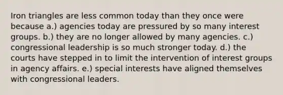Iron triangles are less common today than they once were because a.) agencies today are pressured by so many interest groups. b.) they are no longer allowed by many agencies. c.) congressional leadership is so much stronger today. d.) the courts have stepped in to limit the intervention of interest groups in agency affairs. e.) special interests have aligned themselves with congressional leaders.