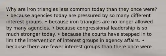 Why are iron triangles less common today than they once were? • because agencies today are pressured by so many different interest groups. • because iron triangles are no longer allowed by many agencies. • because congressional leadership is so much stronger today. • because the courts have stepped in to limit the intervention of interest groups in agency affairs. • because there are fewer interest groups than there once were.