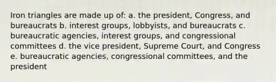 Iron triangles are made up of: a. the president, Congress, and bureaucrats b. interest groups, lobbyists, and bureaucrats c. bureaucratic agencies, interest groups, and congressional committees d. the vice president, Supreme Court, and Congress e. bureaucratic agencies, congressional committees, and the president