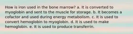 How is iron used in the bone marrow? a. It is converted to myoglobin and sent to the muscle for storage. b. It becomes a cofactor and used during energy metabolism. c. It is used to convert hemoglobin to myoglobin. d. It is used to make hemoglobin. e. It is used to produce transferrin.