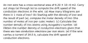 An iron wire has a cross-sectional area of 6.20 ✕ 10−6 m2. Carry out steps (a) through (e) to compute the drift speed of the conduction electrons in the wire. (a) How many kilograms are there in 1 mole of iron? (b) Starting with the density of iron and the result of part (a), compute the molar density of iron (the number of moles of iron per cubic meter). (c) Calculate the number density of iron atoms using Avogadro's number. (d) Obtain the number density of conduction electrons given that there are two conduction electrons per iron atom. (e) If the wire carries a current of 34.0 A, calculate the drift speed of conduction electrons.