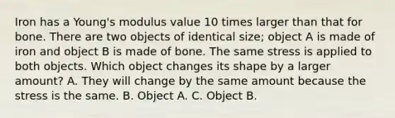 Iron has a Young's modulus value 10 times larger than that for bone. There are two objects of identical size; object A is made of iron and object B is made of bone. The same stress is applied to both objects. Which object changes its shape by a larger amount? A. They will change by the same amount because the stress is the same. B. Object A. C. Object B.