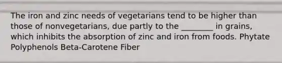 The iron and zinc needs of vegetarians tend to be higher than those of nonvegetarians, due partly to the ________ in grains, which inhibits the absorption of zinc and iron from foods. Phytate Polyphenols Beta-Carotene Fiber