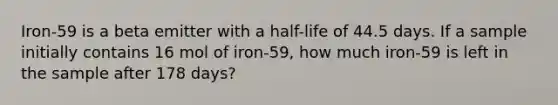 Iron-59 is a beta emitter with a half-life of 44.5 days. If a sample initially contains 16 mol of iron-59, how much iron-59 is left in the sample after 178 days?