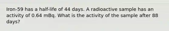 Iron-59 has a half-life of 44 days. A radioactive sample has an activity of 0.64 mBq. What is the activity of the sample after 88 days?