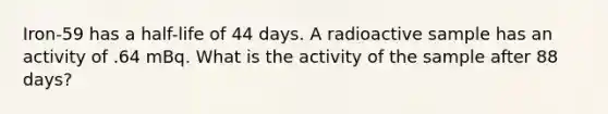 Iron-59 has a half-life of 44 days. A radioactive sample has an activity of .64 mBq. What is the activity of the sample after 88 days?