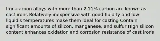 Iron-carbon alloys with more than 2.11% carbon are known as cast irons Relatively inexpensive with good fluidity and low liquidis temperatures make them ideal for casting Contain significant amounts of silicon, manganese, and sulfur High silicon content enhances oxidation and corrosion resistance of cast irons