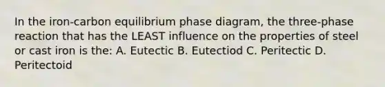 In the iron-carbon equilibrium phase diagram, the three-phase reaction that has the LEAST influence on the properties of steel or cast iron is the: A. Eutectic B. Eutectiod C. Peritectic D. Peritectoid