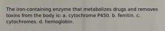 The iron-containing enzyme that metabolizes drugs and removes toxins from the body is: a. cytochrome P450. b. ferritin. c. cytochromes. d. hemoglobin.