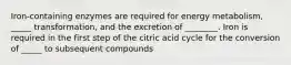 Iron-containing enzymes are required for energy metabolism, _____ transformation, and the excretion of ________. Iron is required in the first step of the citric acid cycle for the conversion of _____ to subsequent compounds