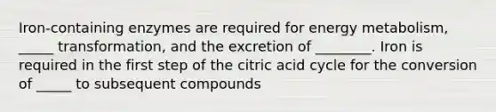 Iron-containing enzymes are required for energy metabolism, _____ transformation, and the excretion of ________. Iron is required in the first step of the citric acid cycle for the conversion of _____ to subsequent compounds