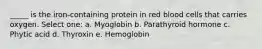 _____ is the iron-containing protein in red blood cells that carries oxygen. Select one: a. Myoglobin b. Parathyroid hormone c. Phytic acid d. Thyroxin e. Hemoglobin