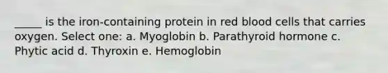 _____ is the iron-containing protein in red blood cells that carries oxygen. Select one: a. Myoglobin b. Parathyroid hormone c. Phytic acid d. Thyroxin e. Hemoglobin