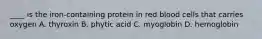 ____ is the iron-containing protein in red blood cells that carries oxygen A. thyroxin B. phytic acid C. myoglobin D. hemoglobin