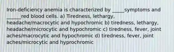 Iron-deficiency anemia is characterized by _____symptoms and ______red blood cells. a) Tiredness, lethargy, headache/macrocytic and hypochromic b) tiredness, lethargy, headache/microcytic and hypochromic c) tiredness, fever, joint aches/macrocytic and hypochromic d) tiredness, fever, joint aches/microcytic and hyprochromic