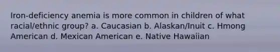 Iron-deficiency anemia is more common in children of what racial/ethnic group? a. Caucasian b. Alaskan/Inuit c. Hmong American d. Mexican American e. Native Hawaiian