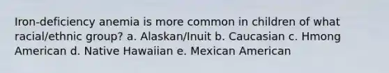 Iron-deficiency anemia is more common in children of what racial/ethnic group? a. Alaskan/Inuit b. Caucasian c. Hmong American d. Native Hawaiian e. Mexican American