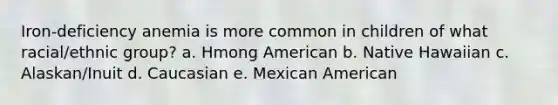 Iron-deficiency anemia is more common in children of what racial/ethnic group? a. Hmong American b. Native Hawaiian c. Alaskan/Inuit d. Caucasian e. Mexican American