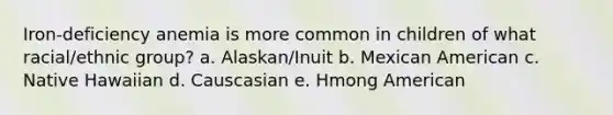 Iron-deficiency anemia is more common in children of what racial/ethnic group? a. Alaskan/Inuit b. Mexican American c. Native Hawaiian d. Causcasian e. Hmong American