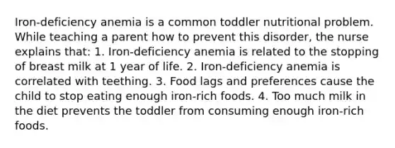 Iron-deficiency anemia is a common toddler nutritional problem. While teaching a parent how to prevent this disorder, the nurse explains that: 1. Iron-deficiency anemia is related to the stopping of breast milk at 1 year of life. 2. Iron-deficiency anemia is correlated with teething. 3. Food lags and preferences cause the child to stop eating enough iron-rich foods. 4. Too much milk in the diet prevents the toddler from consuming enough iron-rich foods.