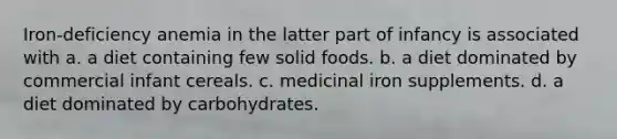 Iron-deficiency anemia in the latter part of infancy is associated with a. a diet containing few solid foods. b. a diet dominated by commercial infant cereals. c. medicinal iron supplements. d. a diet dominated by carbohydrates.