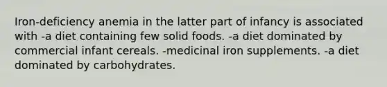 Iron-deficiency anemia in the latter part of infancy is associated with -a diet containing few solid foods. -a diet dominated by commercial infant cereals. -medicinal iron supplements. -a diet dominated by carbohydrates.