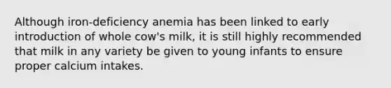 Although iron-deficiency anemia has been linked to early introduction of whole cow's milk, it is still highly recommended that milk in any variety be given to young infants to ensure proper calcium intakes.