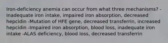 Iron-deficiency anemia can occur from what three mechanisms? -Inadequate iron intake, impaired iron absorption, decreased hepcidin -Mutation of HFE gene, decreased transferrin, increased hepcidin -Impaired iron absorption, blood loss, inadequate iron intake -ALAS deficiency, blood loss, decreased transferrin