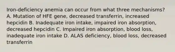 Iron-deficiency anemia can occur from what three mechanisms? A. Mutation of HFE gene, decreased transferrin, increased hepcidin B. Inadequate iron intake, impaired iron absorption, decreased hepcidin C. Impaired iron absorption, blood loss, inadequate iron intake D. ALAS deficiency, blood loss, decreased transferrin