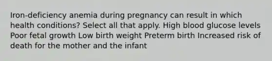 Iron-deficiency anemia during pregnancy can result in which health conditions? Select all that apply. High blood glucose levels Poor fetal growth Low birth weight Preterm birth Increased risk of death for the mother and the infant