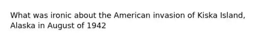 What was ironic about the American invasion of Kiska Island, Alaska in August of 1942