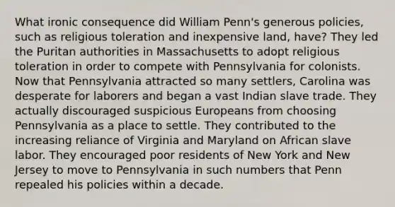 What ironic consequence did William Penn's generous policies, such as religious toleration and inexpensive land, have? They led the Puritan authorities in Massachusetts to adopt religious toleration in order to compete with Pennsylvania for colonists. Now that Pennsylvania attracted so many settlers, Carolina was desperate for laborers and began a vast Indian slave trade. They actually discouraged suspicious Europeans from choosing Pennsylvania as a place to settle. They contributed to the increasing reliance of Virginia and Maryland on African slave labor. They encouraged poor residents of New York and New Jersey to move to Pennsylvania in such numbers that Penn repealed his policies within a decade.