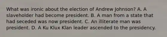 What was ironic about the election of Andrew Johnson? A. A slaveholder had become president. B. A man from a state that had seceded was now president. C. An illiterate man was president. D. A Ku Klux Klan leader ascended to the presidency.