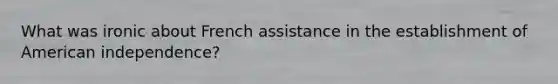 What was ironic about French assistance in the establishment of American independence?