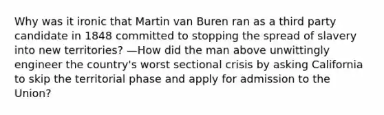 Why was it ironic that Martin van Buren ran as a third party candidate in 1848 committed to stopping the spread of slavery into new territories? —How did the man above unwittingly engineer the country's worst sectional crisis by asking California to skip the territorial phase and apply for admission to the Union?