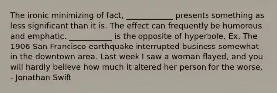 The ironic minimizing of fact, ____________ presents something as less significant than it is. The effect can frequently be humorous and emphatic. ___________ is the opposite of hyperbole. Ex. The 1906 San Francisco earthquake interrupted business somewhat in the downtown area. Last week I saw a woman flayed, and you will hardly believe how much it altered her person for the worse. - Jonathan Swift