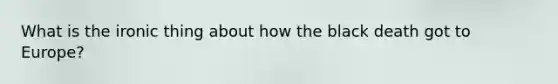 What is the ironic thing about how the black death got to Europe?