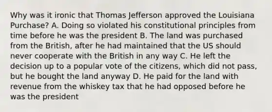 Why was it ironic that Thomas Jefferson approved the Louisiana Purchase? A. Doing so violated his constitutional principles from time before he was the president B. The land was purchased from the British, after he had maintained that the US should never cooperate with the British in any way C. He left the decision up to a popular vote of the citizens, which did not pass, but he bought the land anyway D. He paid for the land with revenue from the whiskey tax that he had opposed before he was the president