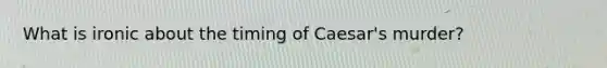 What is ironic about the timing of Caesar's murder?