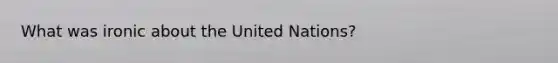 What was ironic about the United Nations?