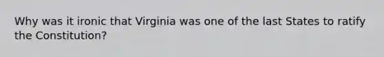 Why was it ironic that Virginia was one of the last States to ratify the Constitution?