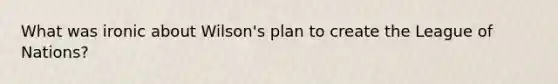 What was ironic about Wilson's plan to create the League of Nations?