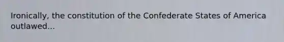 Ironically, the constitution of the Confederate States of America outlawed...