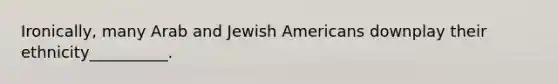 Ironically, many Arab and Jewish Americans downplay their ethnicity__________.