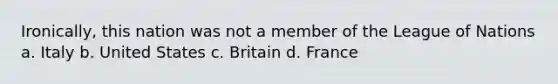 Ironically, this nation was not a member of the League of Nations a. Italy b. United States c. Britain d. France