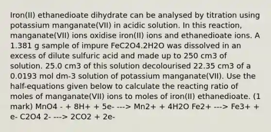 Iron(II) ethanedioate dihydrate can be analysed by titration using potassium manganate(VII) in acidic solution. In this reaction, manganate(VII) ions oxidise iron(II) ions and ethanedioate ions. A 1.381 g sample of impure FeC2O4.2H2O was dissolved in an excess of dilute sulfuric acid and made up to 250 cm3 of solution. 25.0 cm3 of this solution decolourised 22.35 cm3 of a 0.0193 mol dm-3 solution of potassium manganate(VII). Use the half-equations given below to calculate the reacting ratio of moles of manganate(VII) ions to moles of iron(II) ethanedioate. (1 mark) MnO4 - + 8H+ + 5e- ---> Mn2+ + 4H2O Fe2+ ---> Fe3+ + e- C2O4 2- ---> 2CO2 + 2e-