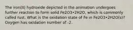 The iron(II) hydroxide depicted in the animation undergoes further reaction to form solid Fe2O3•2H2O, which is commonly called rust. What is the oxidation state of Fe in Fe2O3•2H2O(s)? Oxygen has oxidation number of -2.