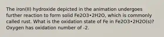 The iron(II) hydroxide depicted in the animation undergoes further reaction to form solid Fe2O3•2H2O, which is commonly called rust. What is the oxidation state of Fe in Fe2O3•2H2O(s)? Oxygen has oxidation number of -2.