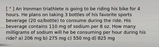 [ " ] An Ironman triathlete is going to be riding his bike for 4 hours. He plans on taking 3 bottles of his favorite sports beverage (20 oz/bottle) to consume during the ride. His beverage contains 110 mg of sodium per 8 oz. How many milligrams of sodium will he be consuming per hour during his ride? a) 206 mg b) 275 mg c) 550 mg d) 825 mg